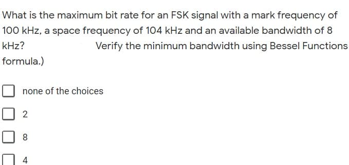 What is the maximum bit rate for an FSK signal with a mark frequency of
100 kHz, a space frequency of 104 kHz and an available bandwidth of 8
kHz?
Verify the minimum bandwidth using Bessel Functions
formula.)
none of the choices
2
8
4
