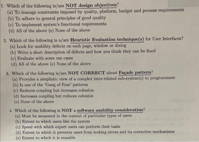 1. Which of the following is/are NOT design objectives?
(a) To manage constraints imposed by quality, platform, budget and process requirements
(b) To adhere to general principles of good quality
(c) To implement system's functional requirements
(d) All of the above (e) None of the above
2. Which of the following is a/are Heuristic Evaluation technique(s) for User Interfaces?
(a) Look for usability defects on each page, window or dialog
(b) Write a short description of defects and how you think they can be fixed
(c) Evaluate with some use cases
(d) All of the above (e) None of the above
3. Which of the following is/are NOT CORRECT about Façade pattern?
(a) Provides a simplistic view of a complex inter-related sub-system(s) to programmers
(b) Is one of the 'Gang of Four' patterns
(c) Reduces coupling but increases cohesion
(d) Increases coupling but reduces cohesion
(e) None of the above
4. Which of the following is NOT a software usability consideration?
(a) Must be measured in the context of particular types of users
(b) Extent to which users like the system
(c) Speed with which expert users can perform their tasks
(d) Extent to which it prevents users from making errors and its corrective mechanisms
(e) Extent to which it is reusable