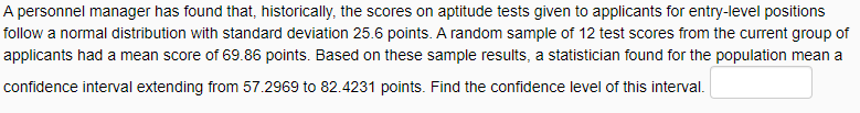 A personnel manager has found that, historically, the scores on aptitude tests given to applicants for entry-level positions
follow a normal distribution with standard deviation 25.6 points. A random sample of 12 test scores from the current group of
applicants had a mean score of 69.86 points. Based on these sample results, a statistician found for the population mean a
confidence interval extending from 57.2969 to 82.4231 points. Find the confidence level of this interval.
