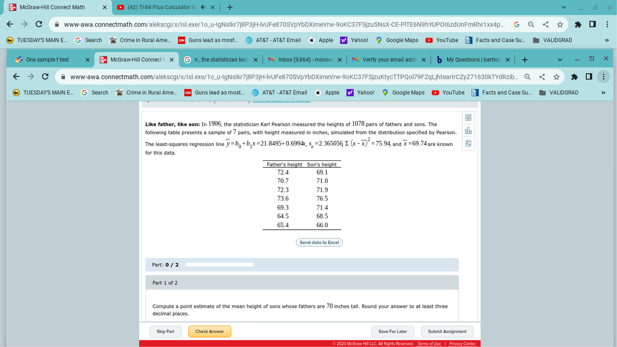 McGraw-Hill Connect Math
← → C
www-awa.connectmath.com/alekscgi/x/Isl.exe/10_u-IgNslkr7j8P3jH-lvUFe870SVpYbDXimeVrw-90KC37FSjzu 5NsX-CE-PITE6N9hYUPO16zdUnFmRhr1xx4p...
Crime in Rural Ame.... CAN Guns lead as most...
TUESDAY'S MAIN E... G Search
X ▸ (42) TI-84 Plus Calculator Ba X +
✔ One sample t test x
Crime in Rural Ame... CAN Guns lead as most...
Part: 0 / 2
Part 1 of 2
McGraw-Hill Connect X Gn, the statistician karl X M Inbox (9,864) - monees X M Verify your email addrex b My Questions | bartleb x
← → C www-awa.connectmath.com/alekscgi/x/Isl.exe/10_u-IgNslkr7j8P3jH-lvUFe870SVpYbDXimeVrw-90KC37FSjzuktycTTPQol79FZqLjhtearlrCzyz71630kTYdRzib... Q < ✩
TUESDAY'S MAIN E... G Search
AT&T - AT&T Email C Apple y Yahoo!
T
AT&T - AT&T Email
Skip Part
Apple y Yahoo!
9
Like father, like son: In 1906, the statistician Karl Pearson measured the heights of 1078 pairs of fathers and sons. The
following table presents a sample of 7 pairs, with height measured in inches, simulated from the distribution specified by Pearson. l.
The least-squares regression line y=bo+b₁x=21.8495+0.6994x, s=2.365056, (x-x)²=75.94, and x = 69.74 are known
for this data.
Check Answer
Google Maps
Father's height Son's height
72.4
69.1
70.7
71.0
72.3
71.9
II
73.6
76.5
69.3
71.4
64.5
68.5
65.4
66.0
Send data to Excel
YouTube
Google Maps ► YouTube
Compute a point estimate of the mean height of sons whose fathers are 70 inches tall. Round your answer to at least three
decimal places.
Save For Later
© 2023 McGraw Hill LLC. All Rights Reserved.
Facts and Case Su...
Submit Assignment
Terms of Use | Privacy Center
+
VALIDGRAD
Facts and Case Su...
VALIDGRAD
☐
G
:
>>>
⠀