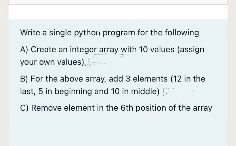 Write a single python program for the following
A) Create an integer array with 10 values (assign
your own values),
B) For the above array, add 3 elements (12 in the
last, 5 in beginning and 10 in middle)
C) Remove element in the 6th position of the array
