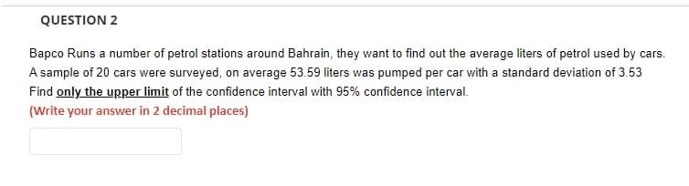 QUESTION 2
Bapco Runs a number of petrol stations around Bahrain, they want to find out the average liters of petrol used by cars.
A sample of 20 cars were surveyed, on average 53.59 liters was pumped per car with a standard deviation of 3.53
Find only the upper limit of the confidence interval with 95% confidence interval.
(Write your answer in 2 decimal places)
