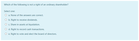 Which of the following is not a right of an ordinary shareholder?
Select one:
O a. None of the answers are correct.
O b. Right to receive dividends.
O C Share in assets at liquidation.
O d. Right to record cash transactions.
O e. Right to vote and elect the board of directors.
