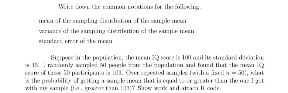 Write down the common notations for the following.
mean of the sampling distribution of the sample mean
variance of the sampling distribution of the sample mean
standard error of the mean
Suppose in the population, the mean IQ score is 100 and its standard deviation
is 15. I randomly sampled 50 people from the population and found that the mean IQ
score of these 50 participants is 103. Over repeated samples (with a fixed n = 50), what
is the probability of getting a sample mean that is equal to or greater than the one I got
with my sample (i.e., greater than 103)? Show work and attach R. code.