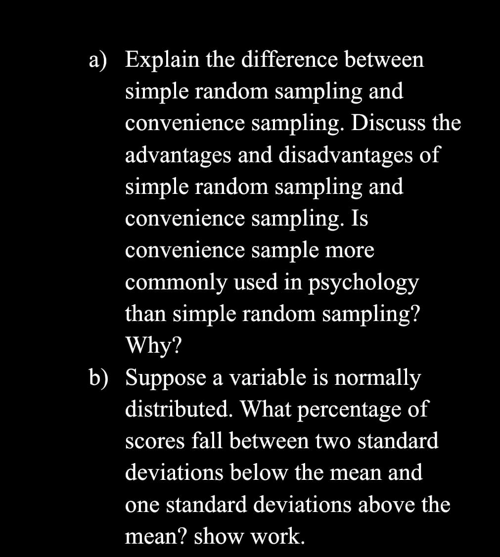 a) Explain the difference between
simple random sampling and
convenience sampling. Discuss the
advantages and disadvantages of
simple random sampling and
convenience sampling. Is
convenience sample more
commonly used in psychology
than simple random sampling?
Why?
b) Suppose a variable is normally
distributed. What percentage of
scores fall between two standard
deviations below the mean and
one standard deviations above the
mean? show work.