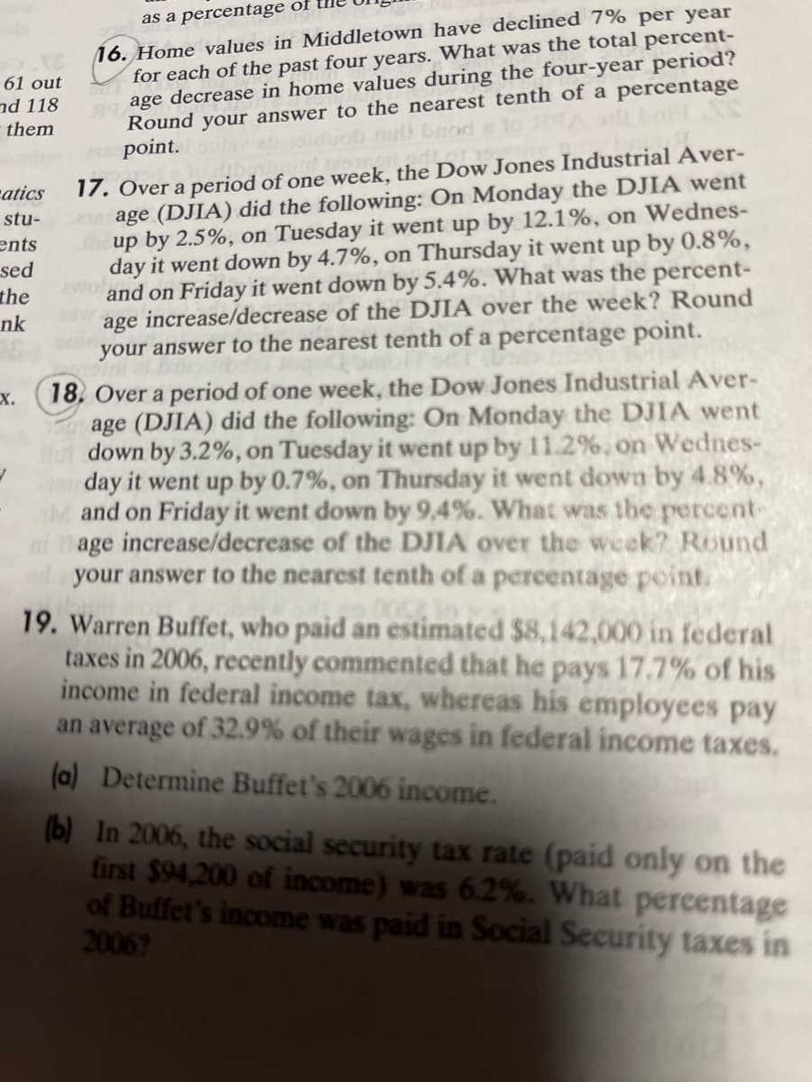 61 out
and 118
them
atics
stu-
ents
sed
the
nk
X.
J
as a percentage of
16. Home values in Middletown have declined 7% per year
for each of the past four years. What was the total percent-
Sage decrease in home values during the four-year period?
Round your answer to the nearest tenth of a percentage
Jari brod
point.
17. Over a period of one week, the Dow Jones Industrial Aver-
age (DJIA) did the following: On Monday the DJIA went
facup by 2.5%, on Tuesday it went up by 12.1%, on Wednes-
day it went down by 4.7%, on Thursday it went up by 0.8%,
20 and on Friday it went down by 5.4%. What was the percent-
age increase/decrease of the DJIA over the week? Round
your answer to the nearest tenth of a percentage point.
18. Over a period of one week, the Dow Jones Industrial Aver-
age (DJIA) did the following: On Monday the DJIA went
ut down by 3.2%, on Tuesday it went up by 11.2%, on Wednes-
a day it went up by 0.7%, on Thursday it went down by 4.8%,
and on Friday it went down by 9,4%. What was the percent-
age increase/decrease of the DJIA over the week? Round
your answer to the nearest tenth of a percentage point.
19. Warren Buffet, who paid an estimated $8,142,000 in federal
taxes in 2006, recently commented that he pays 17.7% of his
income in federal income tax, whereas his employees pay
an average of 32.9% of their wages in federal income taxes.
(a) Determine Buffet's 2006 income.
(b) In 2006, the social security tax rate (paid only on the
first $94,200 of income) was 6.2%. What percentage
of Buffet's income was paid in Social Security taxes in
2006?