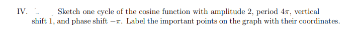 IV. . Sketch one cycle of the cosine function with amplitude 2, period 47, vertical
shift 1, and phase shift
-T. Label the important points on the graph with their coordinates.
