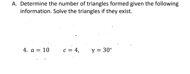 A. Determine the number of triangles formed given the following
information. Solve the triangles if they exist.
4. a = 10
c = 4,
Y = 30°
