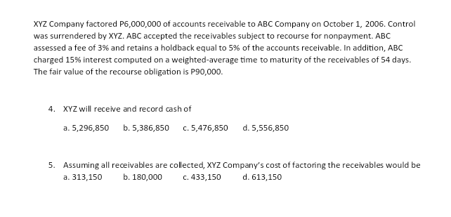 XYZ Company factored P6,000,000 of accounts receivable to ABC Company on October 1, 2006. Control
was surrendered by XYZ. ABC accepted the receivables subject to recourse for nonpayment. ABC
assessed a fee of 3% and retains a holdback equal to 5% of the accounts receivable. In addition, ABC
charged 15% interest computed on a weighted-average time to maturity of the receivables of 54 days.
The fair value of the recourse obligation is P90,000.
4. XYZ will receive and record cash of
a. 5,296,850 b. 5,386,850
c. 5,476,850
d. 5,556,850
5. Assuming all receivables are collected, XYZ Company's cost of factoring the receivables would be
c. 433,150
а. 313,150
b. 180,000
d. 613,150
