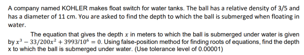 A company named KOHLER makes float switch for water tanks. The ball has a relative density of 3/5 and
has a diameter of 11 cm. You are asked to find the depth to which the ball is submerged when floating in
water.
The equation that gives the depth x in meters to which the ball is submerged under water is given
by x³-33/200x² + 3993/106 = 0. Using false-position method for finding roots of equations, find the depth
x to which the ball is submerged under water. (Use tolerance level of 0.00001)