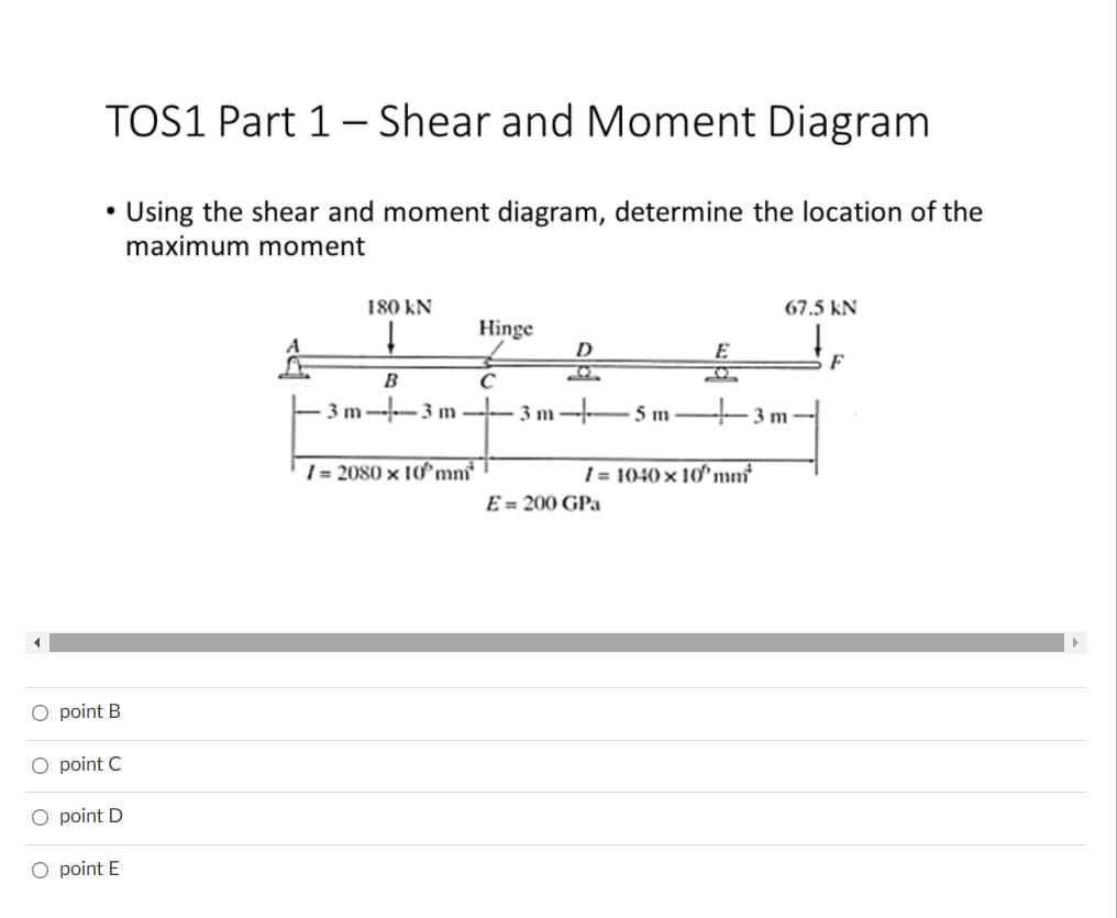 TOS1 Part 1- Shear and Moment Diagram
Using the shear and moment diagram, determine the location of the
maximum moment
180 kN
67.5 kN
Hinge
D
E
F
B
C
3m--3 m -
3 m-E5 m
+ 3m
| = 2080 × 10mn
| = 1040 × 10^mn°
E = 200 GPa
O point B
O point C
O point D
O point E
