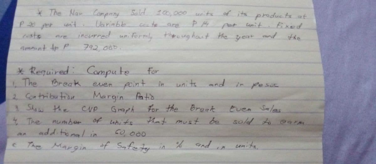 The Nar Company
Sald 100,000
units
of its
products at
Eixed
P20per
unit
Uarinble
fot unit
and
are
costs
incurred uni Formly
thero ug haut the
are
year
the
Amount tp P
792000.
* Required: Compute
for
4The
Break
even pint
point
units
and in esus
in
La
2 Contribution
Margin Patio
3.
3 Show the
CVP
Graph
For the Breat
Even Salas
4 The
additonal in
number
of units
that must
be
sold to arm
CO 000
The Margin of Safutr in %
andin unite
