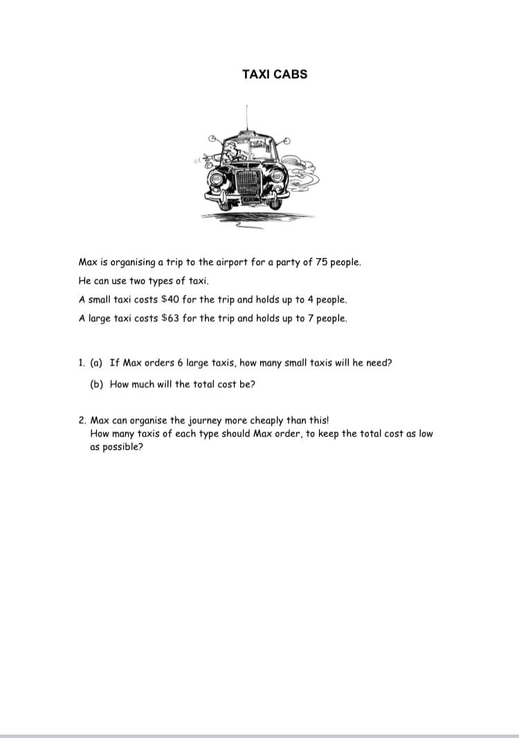 TAXI CABS
Max is organising a trip to the airport for a party of 75 people.
He can use two types of taxi.
A small taxi costs $40 for the trip and holds up to 4 people.
A large taxi costs $63 for the trip and holds up to 7 people.
1. (a) If Max orders 6 large taxis, how many small taxis will he need?
(b) How much will the total cost be?
2. Max can organise the journey more cheaply than this!
How many taxis of each type should Max order, to keep the total cost as low
as possible?
