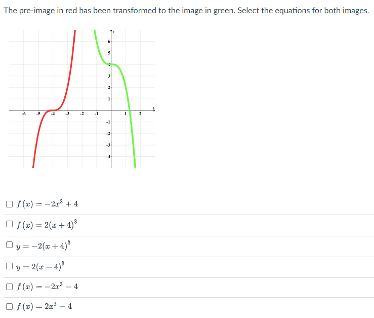The pre-image in red has been transformed to the image in green. Select the equations for both images.
-5
-3
-1
-1
-3
O f (x) = -2x3 + 4
O f (x) = 2(x + 4)*
O y = -2(x + 4)*
Oy = 2(x – 4)3
Of (x) = -2a3
4
O f (x) = 2x3
4
