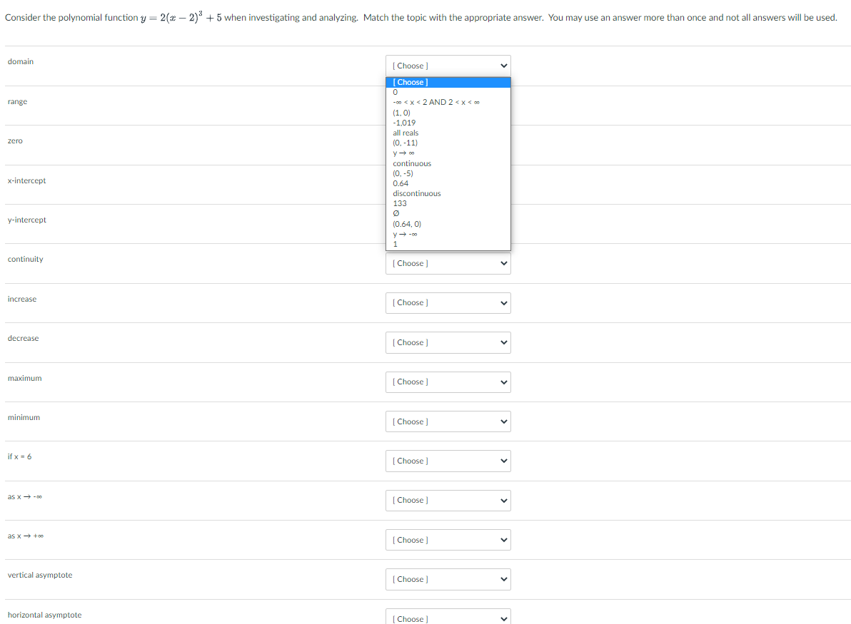 Consider the polynomial function y = 2(x – 2)° + 5 when investigating and analyzing. Match the topic with the appropriate answer. You may use an answer more than once and not all answers will be used.
domain
( Choose ]
[Choose]
-00 <x < 2 AND 2 <x < 0
(1, 0)
-1,019
range
all reals
(0, -11)
zero
y- 00
continuous
(0, -5)
x-intercept
0.64
discontinuous
133
y-intercept
(0.64, 0)
V -00
1
continuity
( Choose )
increase
[ Choose )
decrease
Choose )
maximum
[ Choose )
minimum
| Choose )
if x = 6
| Choose )
as x -o
[ Choose )
as x ++00
[ Choose )
vertical asymptote
[ Choose ]
horizontal asymptote
[ Choose ]
>
