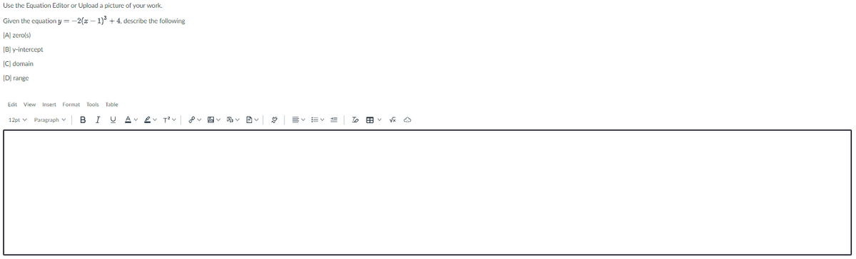 Use the Equation Editor or Upload a picture of your work.
Given the equation y = -2(x – 1) + 4, describe the following
[A] zero(s)
[B] y-intercept
[C] domain
[D) range
Edit View Insert Format Tools Table
12pt v Paragraph v
BI U A 2.
T v
EV EV E
To B v V O
