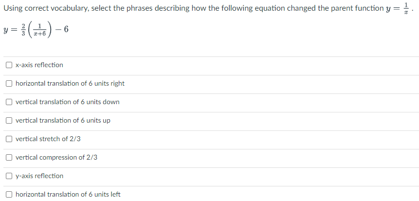 Using correct vocabulary, select the phrases describing how the following equation changed the parent function y :
1
6
x+6
x-axis reflection
horizontal translation of 6 units right
O vertical translation of 6 units down
O vertical translation of 6 units up
vertical stretch of 2/3
O vertical compression of 2/3
O y-axis reflection
O horizontal translation of 6 units left
