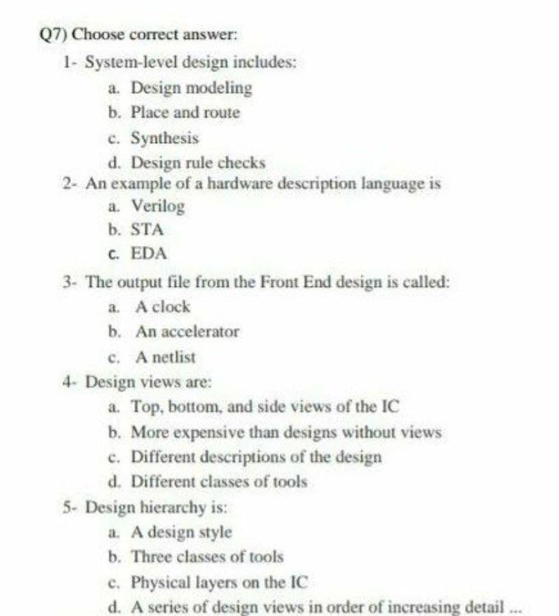 Q7) Choose correct answer:
1- System-level design includes:
a. Design modeling
b. Place and route
c. Synthesis
d. Design rule checks
2- An example of a hardware description language is
a. Verilog
b. STA
C. EDA
3- The output file from the Front End design is called:
a. A clock
b. An accelerator
c. A netlist
4- Design views are:
a. Top, bottom, and side views of the IC
b. More expensive than designs without views
c. Different descriptions of the design
d. Different classes of tools
5- Design hierarchy is:
a. A design style
b. Three classes of tools
c. Physical layers on the IC
d. A series of design views in order of increasing detail
