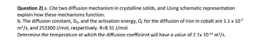 Question 2) a. Cite two diffusion mechanism in crystalline solids, and Using schematic representation
explain how these mechanisms function.
b. The diffusion constant, Do, and the activation energy, Q, for the diffusion of iron in cobalt are 1.1 x 105
m?/s, and 253300 J/mol, respectively. R=8.31 J/mol.
Determine the temperature at which the diffusion coefficient will have a value of 2.1x 1014 m²/s.
