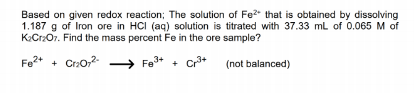 Based on given redox reaction; The solution of Fe2+ that is obtained by dissolving
1.187 g of Iron ore in HCI (aq) solution is titrated with 37.33 mL of 0.065 M of
K2Cr207. Find the mass percent Fe in the ore sample?
Fe2+ + Cr202-
Fe3+ + Cr3+
(not balanced)
