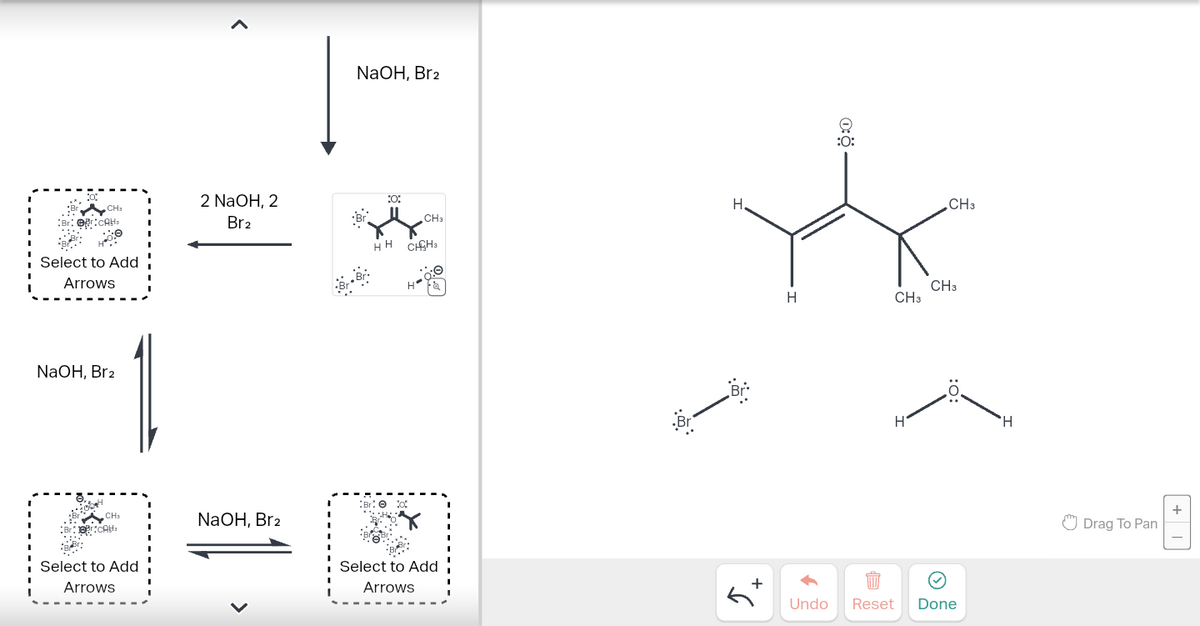 ^
NaOH, Br2
CHa
2 NaOH, 2
Brz
:0:
H
CH3
Br::CAH
Select to Add
Arrows
NaOH, Brz
HH CHH3
BrƠ
CH3
NaOH, Brz
Select to Add
Arrows
L
Select to Add
Arrows
::
.Br
:O:
1:☀
CH3
CH3
H
CH3
+6
H'
H
Undo Reset Done
Drag To Pan