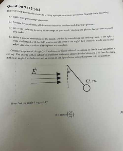 Question 9 (15 pts)
The following question is related to writing a proper solution to a problem. Your job is the following:
a.) Write a proper strategy statement.
b.) Prepare by considering all the necessary forces involved and drawing a picture.
c.) Solve the problem showing all the steps of your math, labeling any physics laws or assumptions
you make.
d.) Write a proper assessment of the result. Do this by considering the limiting cases. If the sphere
were discharged or if the field was turned off, what is the angle? Is it what you would expect and
why? Likewise, consider if the sphere was massless.
Consider a sphere of charge Q> 0 and mass m that is tethered to a string so that it may hang from a
ceiling. The charge is then subject to a uniform horizontal electric field of strength E so that the string
makes an angle with the vertical as shown in the figure below when the sphere is in equilibrium.
Show that the angle is given by
Q, m
(2)
B=arctan