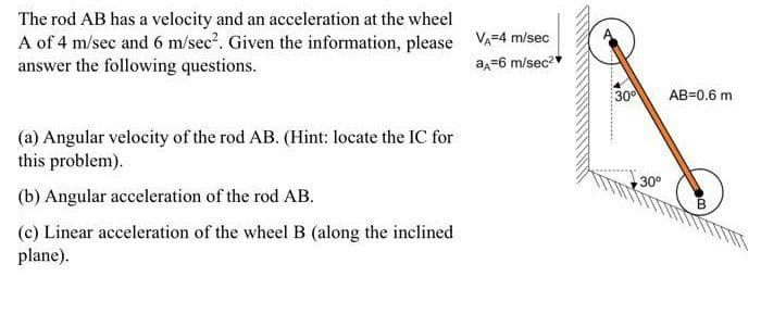 The rod AB has a velocity and an acceleration at the wheel
A of 4 m/sec and 6 m/sec?. Given the information, please VA-4 m/sec
answer the following questions.
a=6 m/sec?
30
AB=0.6 m
(a) Angular velocity of the rod AB. (Hint: locate the IC for
this problem).
30°
(b) Angular acceleration of the rod AB.
(c) Linear acceleration of the wheelB (along the inclined
plane).
