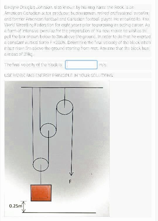 Dwayne Douglas Johinson, alco krcwn by his ring tame the kock, Is srn
Amerkan Canadisr actor producer, bisineseman, retireci orafessiena wresiler,
and tormer Amoncan footbal and Canadian footoal player He wrastlcd tor the
World Wrestlina Federation for elght ycars prior to pursuing an acting carcer, AS
a torm of intensi ve cxorcise for tne preparation of his now movie ne wishes to
pell the box shown below to Sm above the groure. In orcer to do tat he exerted
a constant vertical torse F=200N. Delemine the inal volcoty of the bkck when
ithe risen 3mnoove the ground starting trom rest. Assme that tha block has
E ImaSS of 20ko
The final veiocity of the olock is
m/s.
USE WORK AND ENERGY PRINOIPLE INYOUR SOLUTIONS
0.25m
