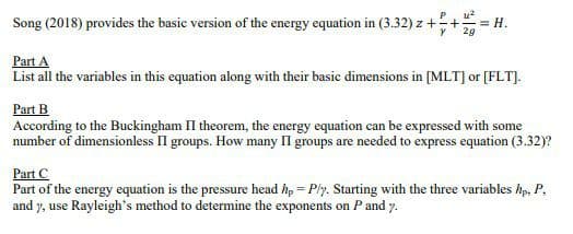 Song (2018) provides the basic version of the energy equation in (3.32) z ++-
P
= H.
29
Part A
List all the variables in this equation along with their basic dimensions in [MLT] or [FLT].
Part B
According to the Buckingham II theorem, the energy equation can be expressed with some
number of dimensionless II groups. How many II groups are needed to express equation (3.32)?
Part C
Part of the energy equation is the pressure head hp = Ply. Starting with the three variables hp, P,
and y, use Rayleigh's method to determine the exponents on Pand y.
