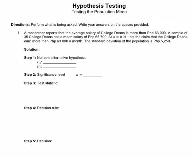 Hypothesis Testing
Testing the Population Mean
Directions: Perform what is being asked. Write your answers on the spaces provided.
1. A researcher reports that the average salary of College Deans is more than Php 63,000. A sample of
35 College Deans has a mean salary of Php 65,700. At a = 0.01, test the claim that the College Deans
earn more than Php 63 000 a month. The standard deviation of the population is Php 5,250.
Solution:
Step 1: Null and alternative hypothesis
Ho:
H₂:
Step 2: Significance level
α=
Step 3: Test statistic:
Step 4: Decision rule:
Step 5: Decision: