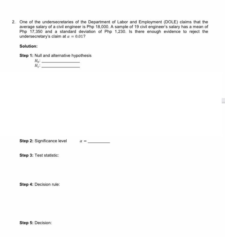 2. One of the undersecretaries of the Department of Labor and Employment (DOLE) claims that the
average salary of a civil engineer is Php 18,000. A sample of 19 civil engineer's salary has a mean of
Php 17,350 and a standard deviation of Php 1,230. Is there enough evidence to reject the
undersecretary's claim at a = 0.01?
Solution:
Step 1: Null and alternative hypothesis
Ho:
H₂:
[
Step 2: Significance level
a =
Step 3: Test statistic:
Step 4: Decision rule:
Step 5: Decision: