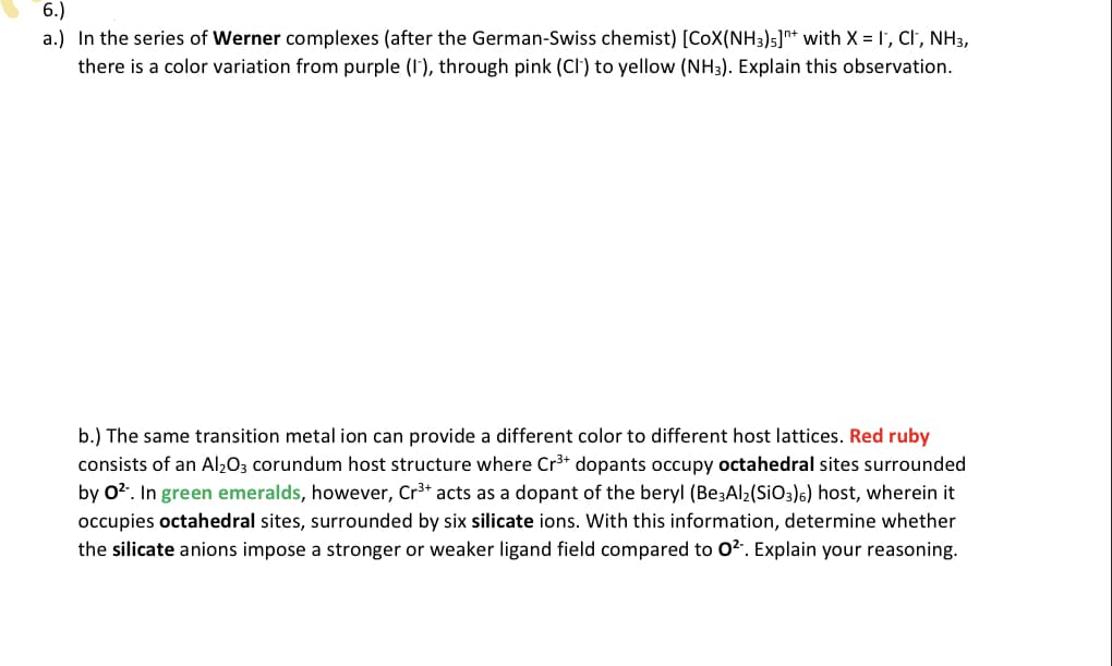 6.)
a.) In the series of Werner complexes (after the German-Swiss chemist) [CoX(NH3)5]* with X = I', Cl', NH3,
there is a color variation from purple (I'), through pink (CI') to yellow (NH3). Explain this observation.
b.) The same transition metal ion can provide a different color to different host lattices. Red ruby
consists of an Al203 corundum host structure where Cr3+ dopants occupy octahedral sites surrounded
by 02. In green emeralds, however, Cr3+ acts as a dopant of the beryl (Be3Al2(SiO3)6) host, wherein it
occupies octahedral sites, surrounded by six silicate ions. With this information, determine whether
the silicate anions impose a stronger or weaker ligand field compared to 02. Explain your reasoning.
