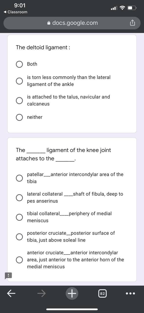 9:01
« Classroom
e docs.google.com
The deltoid ligament :
Both
is torn less commonly than the lateral
ligament of the ankle
is attached to the talus, navicular and
calcaneus
neither
The
ligament of the knee joint
attaches to the
patellar_anterior intercondylar area of the
tibia
lateral collateral
shaft of fibula, deep to
pes anserinus
tibial collateral_
periphery of medial
meniscus
posterior cruciate_posterior surface of
tibia, just above soleal line
anterior cruciate_anterior intercondylar
area, just anterior to the anterior horn of the
medial meniscus
82
