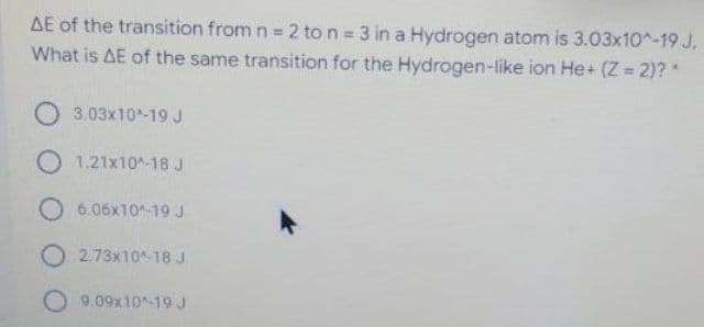 AE of the transition from n = 2 to n 3 in a Hydrogen atom is 3.03x10^-19 J.
What is AE of the same transition for the Hydrogen-like ion He+ (Z = 2)? *
O 3.03x10-19 J
O 1.21x10-18 J
O 6.06x10-19 J
O 2.73x10-18 J
O 9.09x10-19 J
