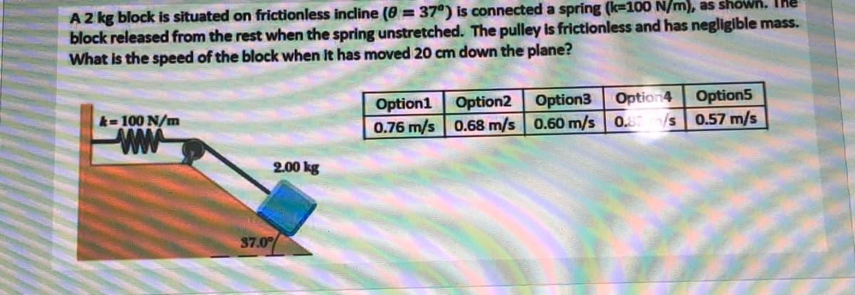 A2 kg block is situated on frictionless incline (8 = 37°) is connected a spring (k-100 N/m), as shown. The
block released from the rest when the spring unstretched. The pulley is frictionless and has negligible mass.
What is the speed of the block when it has moved 20 cm down the plane?
Option1 Option2 Option3
0.76 m/s 0.68 m/s 0.60 m/s
Option4
Option5
k-100 N/m
0.82/s 0.57 m/s
ww
2.00 kg
37.0%
