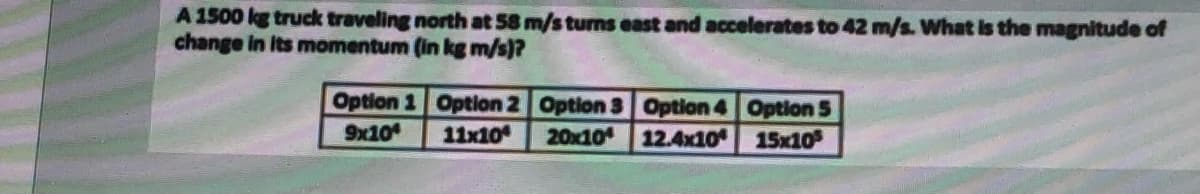 A 1500 kg truck traveling north at 58 m/s turns east and accelerates to 42 m/s. What is the magnitude of
change in Its momentum (in kg m/s)?
Option 1 Option 2 Option 3 Option 4 Option 5
20x10 12.4x10
9x10
11x10
15x10
