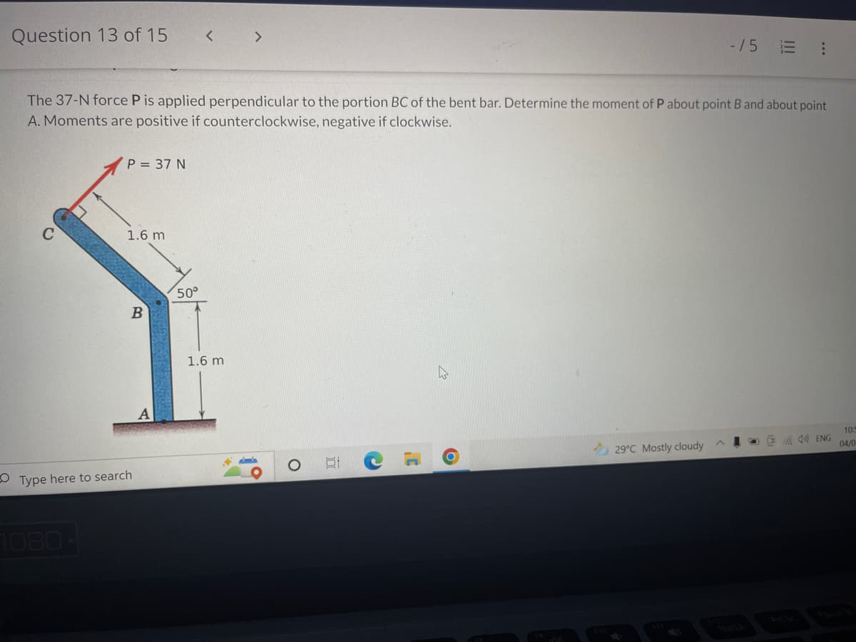 Question 13 of 15
-15 E :
The 37-N force P is applied perpendicular to the portion BC of the bent bar. Determine the moment of P about point B and about point
A. Moments are positive if counterclockwise, negative if clockwise.
P = 37 N
1.6 m
B
10:5
04/0
29°C Mostly cloudy
C
Type here to search
1080
A
50°
1.6 m
44
O
51
C
O
CENG