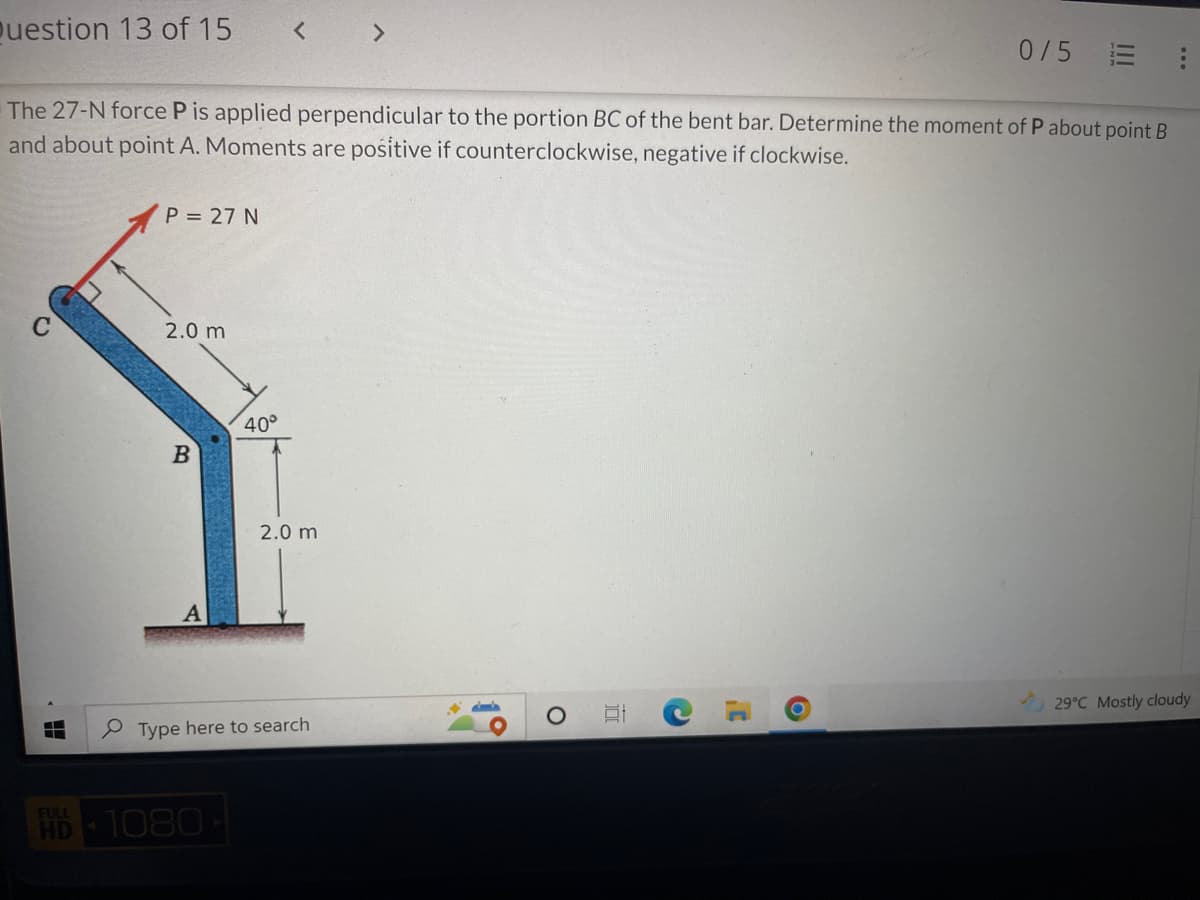 Question 13 of 15
0/5 E
The 27-N force P is applied perpendicular to the portion BC of the bent bar. Determine the moment of P about point B
and about point A. Moments are positive if counterclockwise, negative if clockwise.
P = 27 N
2.0 m
B
29°C Mostly cloudy
FULL
HD
40°
2.0 m
A
Type here to search
1080
O
10
C
C