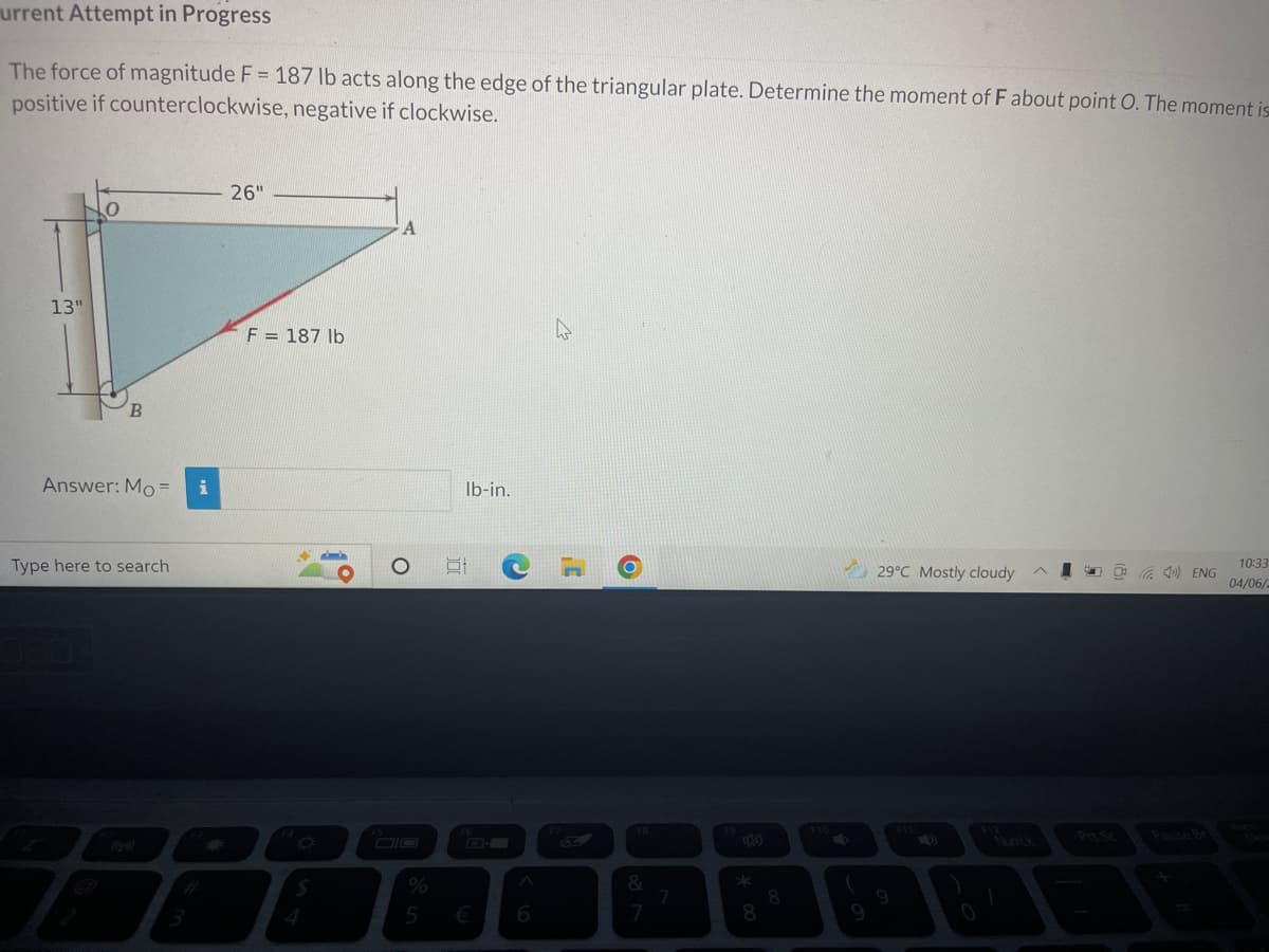 urrent Attempt in Progress
The force of magnitude F = 187 lb acts along the edge of the triangular plate. Determine the moment of F about point O. The moment is
positive if counterclockwise, negative if clockwise.
26"
A
13"
4
B
Answer: Mo=
Type here to search
29°C Mostly cloudy
10:33
4) ENG
04/06/2
F = 187 lb
$
O
lb-in.
%
5 €
C
A
6
¡C
6
F8
&
7
7
8
8
S
9
NumLk