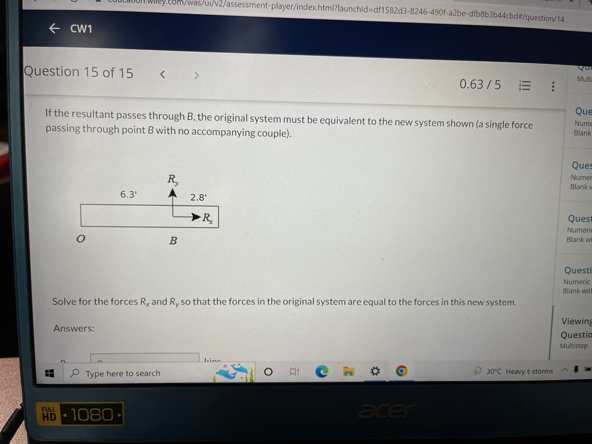 .com/was/ui/v2/assessment-player/index.html?launchld=df1582d3-8246-490f-a2be-dfb8b3b44cbd#/question/14
← CW1
Question 15 of 15
Qui
Multi
<
0.63/5
Que
Nume
If the resultant passes through B, the original system must be equivalent to the new system shown (a single force
passing through point B with no accompanying couple).
Blank
Ques
Numer
R₂
Blank v
6.3'
2.8'
Quest
Numeric
Blank wi
B
Questi
Numeric
Blank with
Solve for the forces Rx and Ry so that the forces in the original system are equal to the forces in this new system.
Answers:
Viewing
Questio
Multistep
kine
G
30°C Heavy t-storms
Type here to search
acer
▬▬
HD 1080
R