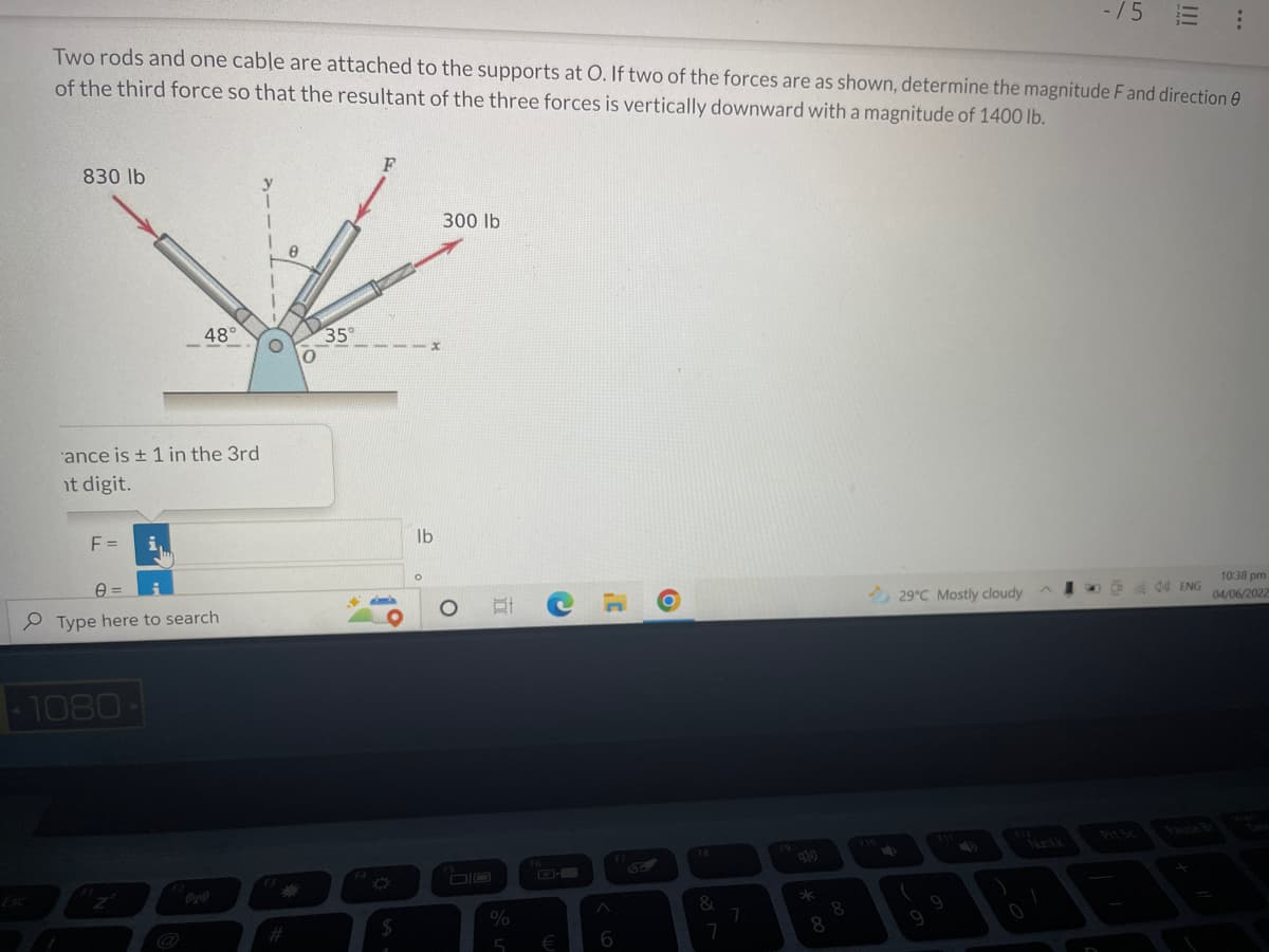 -/5
:
Two rods and one cable are attached to the supports at O. If two of the forces are as shown, determine the magnitude F and direction
of the third force so that the resultant of the three forces is vertically downward with a magnitude of 1400 lb.
F
830 lb
300 lb
8
10:38 pm
44 ENG
29°C Mostly cloudy
04/06/2022
0
48°
ance is ± 1 in the 3rd
nt digit.
F = i,
Type here to search
-1080-
Esc
0
35°
44
$
lb
O
O
At
%
5
F6
€
6
O
&
7
7
8
8
(
|||
E