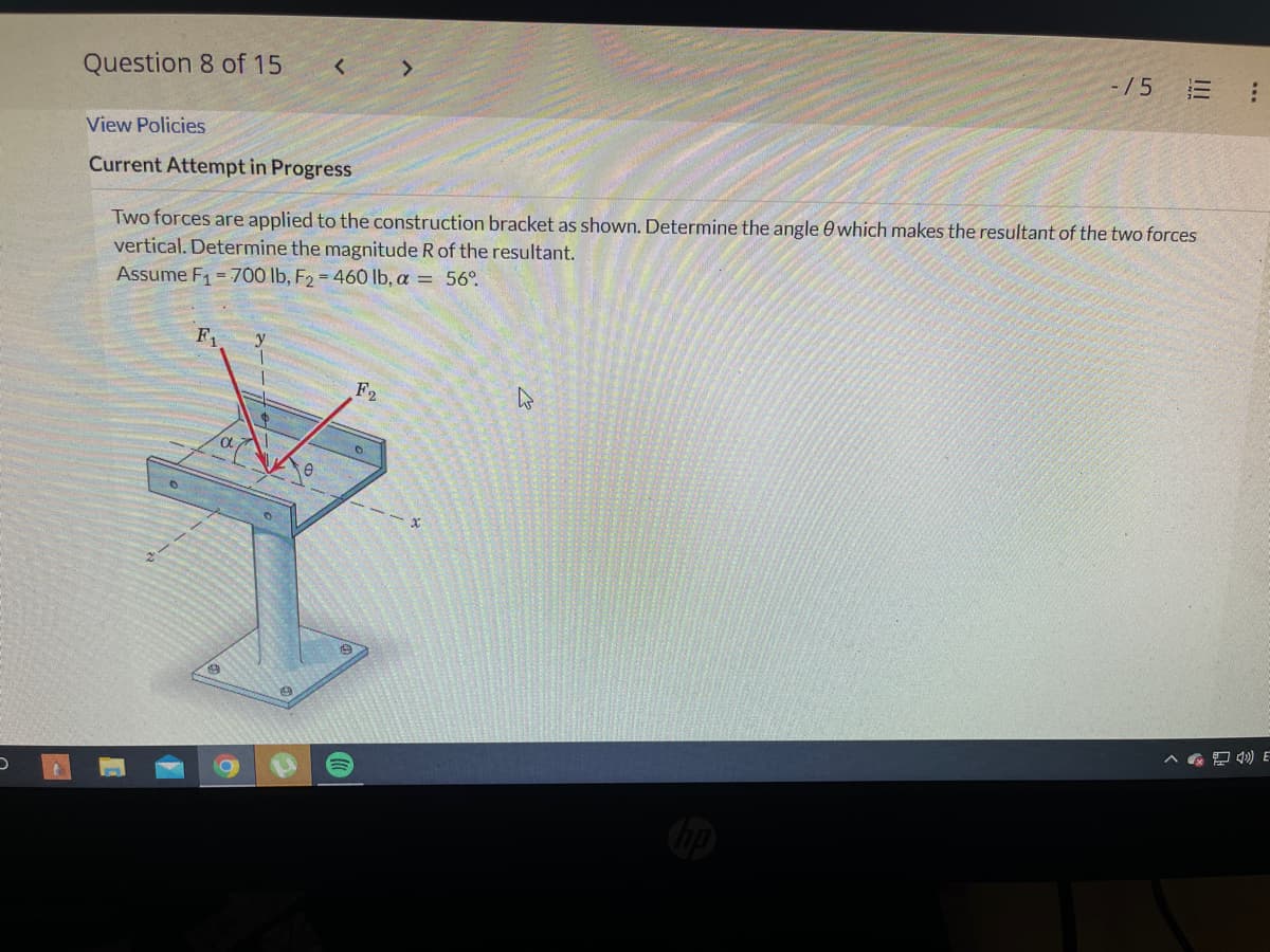 D
/5
=
Question 8 of 15
<
View Policies
Current Attempt in Progress
Two forces are applied to the construction bracket as shown. Determine the angle which makes the resultant of the two forces
vertical. Determine the magnitude R of the resultant.
Assume F₁700 lb, F₂ = 460 lb, a = 56°
F₁
F2
H
***