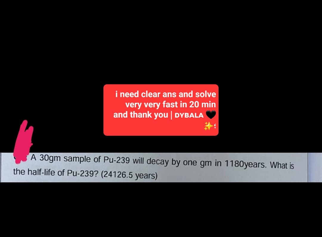 i need clear ans and solve
very very fast in 20 min
and thank you | DYBALA
A 30gm sample of Pu-239 will decay by one gm in 1180years. What is
the half-life of Pu-239? (24126.5 years)