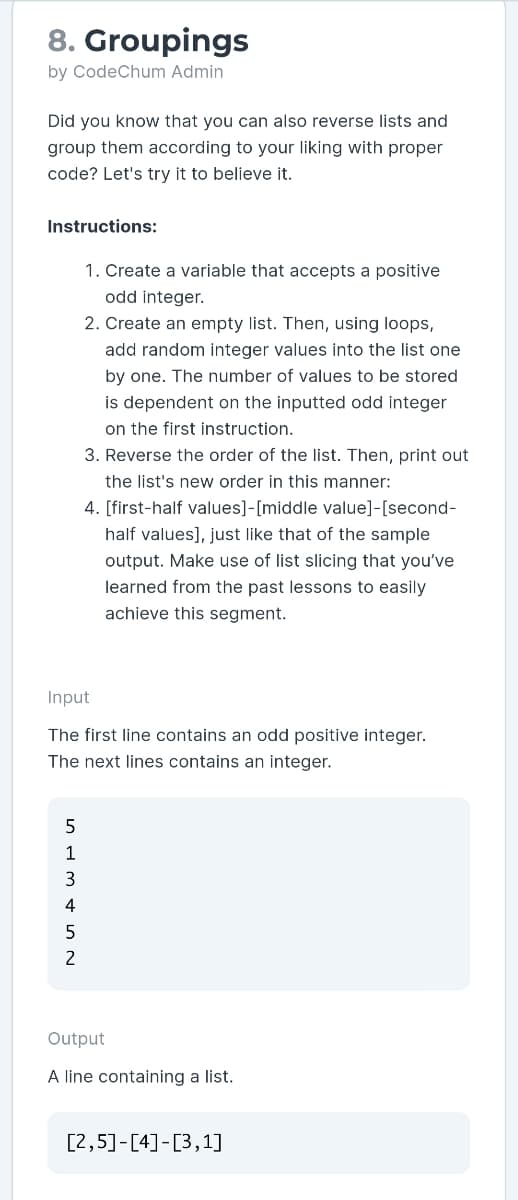 8. Groupings
by CodeChum Admin
Did you know that you can also reverse lists and
group them according to your liking with proper
code? Let's try it to believe it.
Instructions:
1. Create a variable that accepts a positive
odd integer.
2. Create an empty list. Then, using loops,
add random integer values into the list one
by one. The number of values to be stored
is dependent on the inputted odd integer
on the first instruction.
3. Reverse the order of the list. Then, print out
the list's new order in this manner:
4. [first-half values]-[middle value]-[second-
half values], just like that of the sample
output. Make use of list slicing that you've
learned from the past lessons to easily
achieve this segment.
Input
The first line contains an odd positive integer.
The next lines contains an integer.
1
3
4
2
Output
A line containing a list.
[2,5]-[4]-[3,1]
