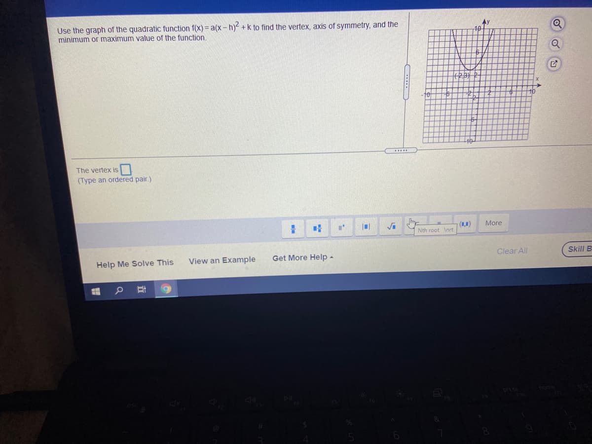 Use the graph of the quadratic function f(x) = a(x - h)² +k to find the vertex, axis of symmetry, and the
minimum or maximum value of the function.
The vertex is
(Type an ordered pair.)
(1,1)
More
Nth root \nrt
View an Example
Get More Help -
Clear All
Skill B
Help Me Solve This
