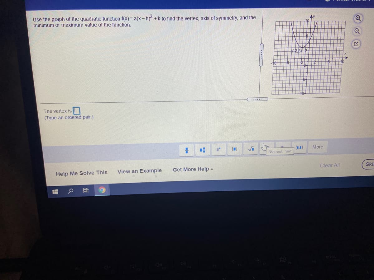 Use the graph of the quadratic function f(x) = a(x- h) +k to find the vertex, axis of symmetry, and the
minimum or maximum value of the function.
Q
The vertex is
(Type an ordered pair.)
(1,1)
More
Nth root \nrt
Clear All
Ski
Get More Help -
View an Example
Help Me Solve This
