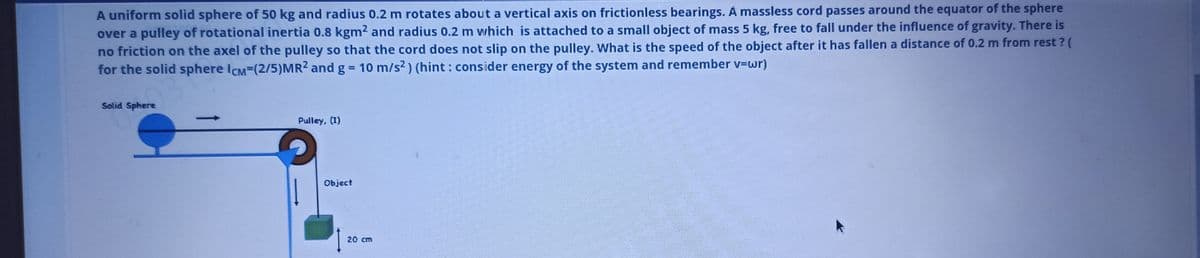 A uniform solid sphere of 50 kg and radius 0.2 m rotates about a vertical axis on frictionless bearings. À massless cord passes around the equator of the sphere
over a pulley of rotational inertia 0.8 kgm2 and radius 0.2 m which is attached to a small object of mass 5 kg, free to fall under the influence of gravity. There is
no friction on the axel of the pulley so that the cord does not slip on the pulley. What is the speed of the object after it has fallen a distance of 0.2 m from rest ? (
for the solid sphere ICM=(2/5)MR2 and g = 10 m/s2) (hint: consider energy of the system and remember v=wr)
Solid Sphere
Pulley, (1)
Object
20 cm
