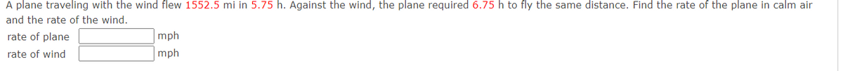 A plane traveling with the wind flew 1552.5 mi in 5.75 h. Against the wind, the plane required 6.75 h to fly the same distance. Find the rate of the plane in calm air
and the rate of the wind.
rate of plane
rate of wind
mph
mph