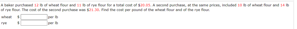 A baker purchased 12 lb of wheat flour and 11 lb of rye flour for a total cost of $20.05. A second purchase, at the same prices, included 10 lb of wheat flour and 14 lb
of rye flour. The cost of the second purchase was $21.30. Find the cost per pound of the wheat flour and of the rye flour.
wheat $
rye
$
per lb
per lb