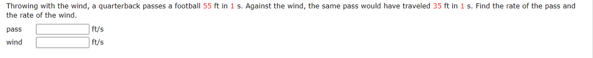 Throwing with the wind, a quarterback passes a football 55 ft in 1 s. Against the wind, the same pass would have traveled 35 ft in 1 s. Find the rate of the pass and
the rate of the wind.
pass
wind
ft/s
ft/s